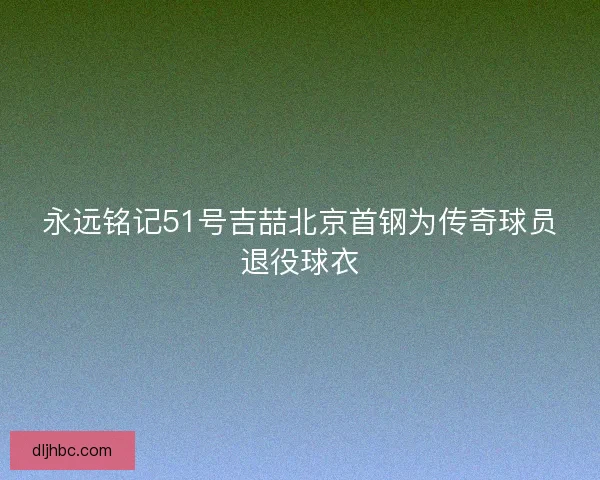 永远铭记51号吉喆北京首钢为传奇球员退役球衣