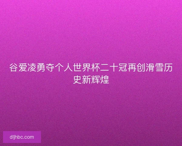 谷爱凌勇夺个人世界杯二十冠再创滑雪历史新辉煌
