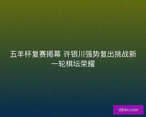 五羊杯复赛揭幕 许银川强势复出挑战新一轮棋坛荣耀